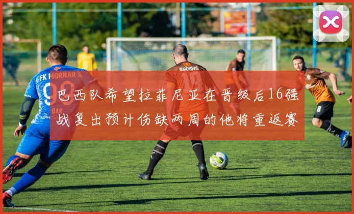 巴西队希望拉菲尼亚在晋级后16强战复出预计伤缺两周的他将重返赛场