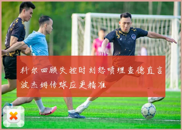 科尔回顾失控时刻怒喷理查德直言波杰姆传球应更精准