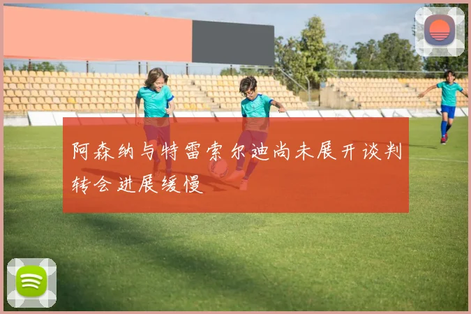阿森纳与特雷索尔迪尚未展开谈判转会进展缓慢