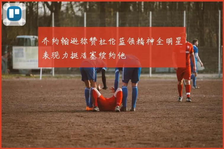 乔约翰逊称赞杜伦蓝领精神全明星表现力挺活塞续约他