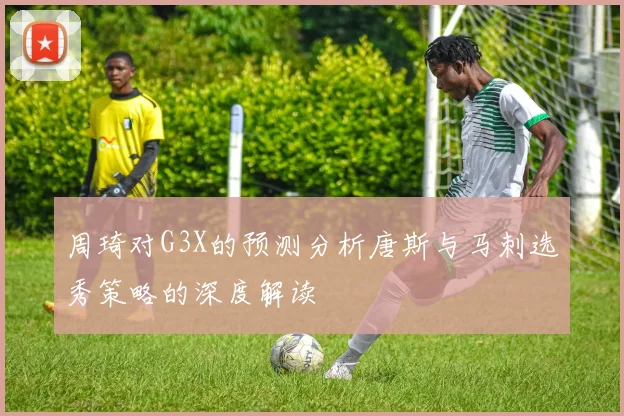 周琦对G3X的预测分析唐斯与马刺选秀策略的深度解读