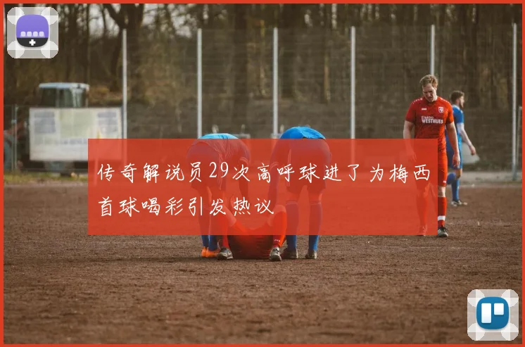 传奇解说员29次高呼球进了为梅西首球喝彩引发热议
