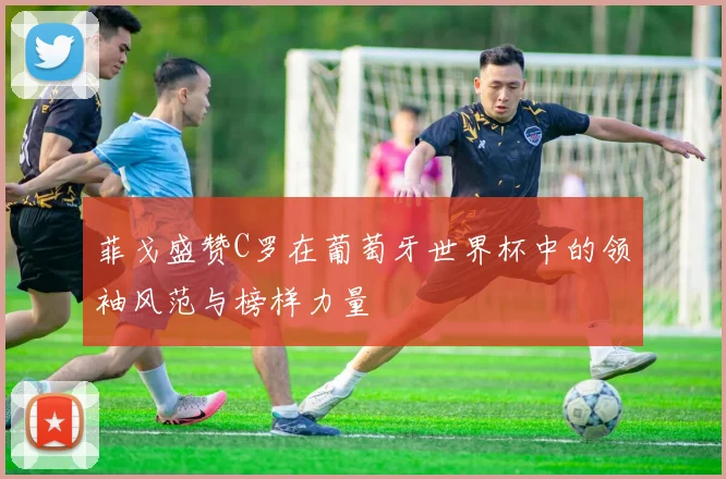 菲戈盛赞C罗在葡萄牙世界杯中的领袖风范与榜样力量