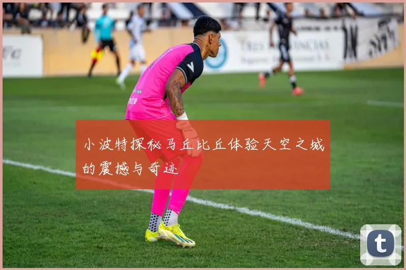 小波特探秘马丘比丘体验天空之城的震撼与奇迹