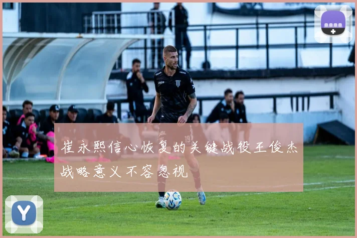 崔永熙信心恢复的关键战役王俊杰战略意义不容忽视