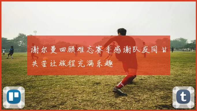 谢尔曼回顾难忘赛季感谢队友同甘共苦让旅程充满乐趣