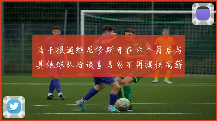 马卡报道维尼修斯可在六个月后与其他球队洽谈皇马或不再提供高薪合同
