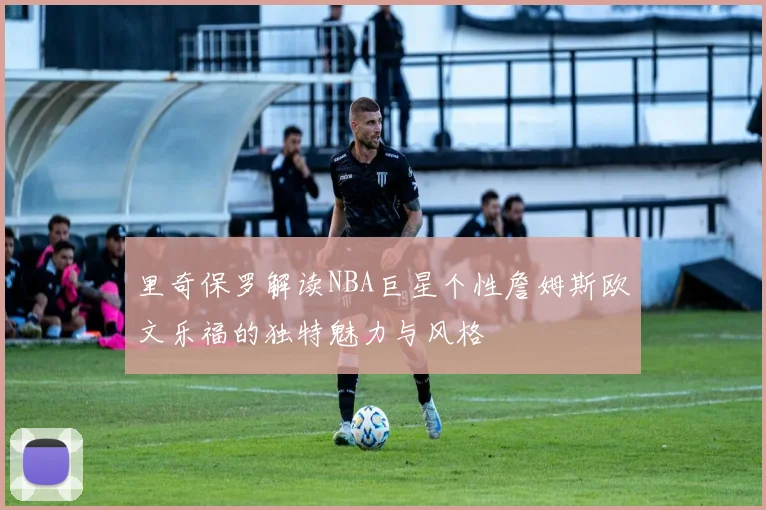里奇保罗解读NBA巨星个性詹姆斯欧文乐福的独特魅力与风格