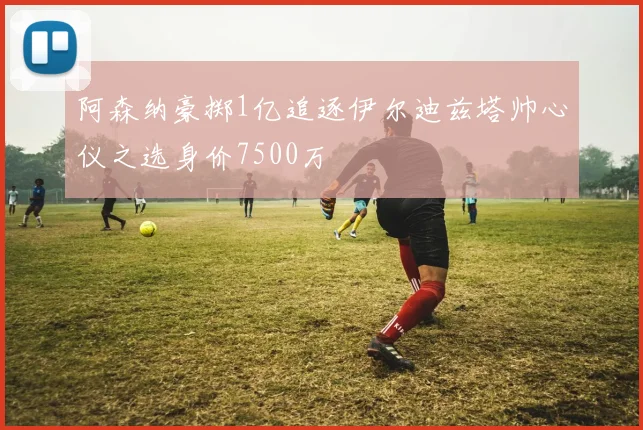阿森纳豪掷1亿追逐伊尔迪兹塔帅心仪之选身价7500万