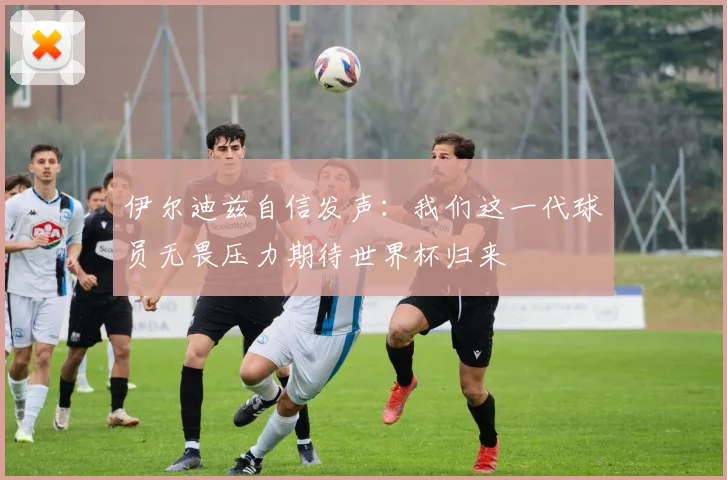 伊尔迪兹自信发声：我们这一代球员无畏压力期待世界杯归来