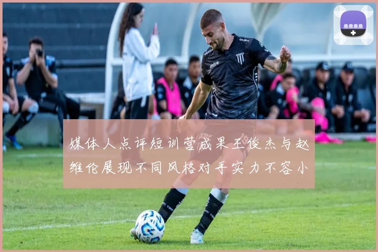 媒体人点评短训营成果王俊杰与赵维伦展现不同风格对手实力不容小觑