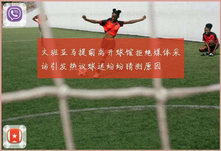 文班亚马提前离开球馆拒绝媒体采访引发热议球迷纷纷猜测原因