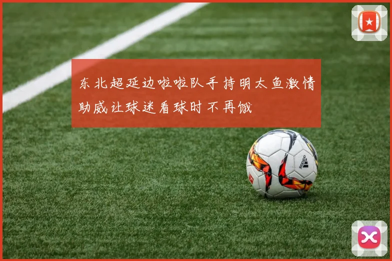 东北超延边啦啦队手持明太鱼激情助威让球迷看球时不再饿