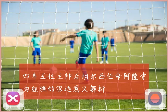 四年五位主帅后切尔西任命阿隆索为经理的深远意义解析