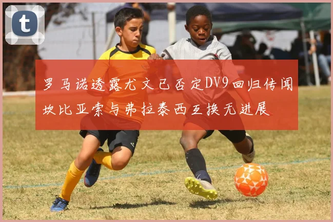 罗马诺透露尤文已否定DV9回归传闻坎比亚索与弗拉泰西互换无进展