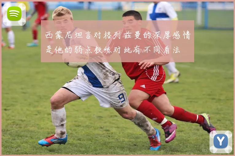 西蒙尼坦言对格列兹曼的深厚感情是他的弱点教练对此有不同看法