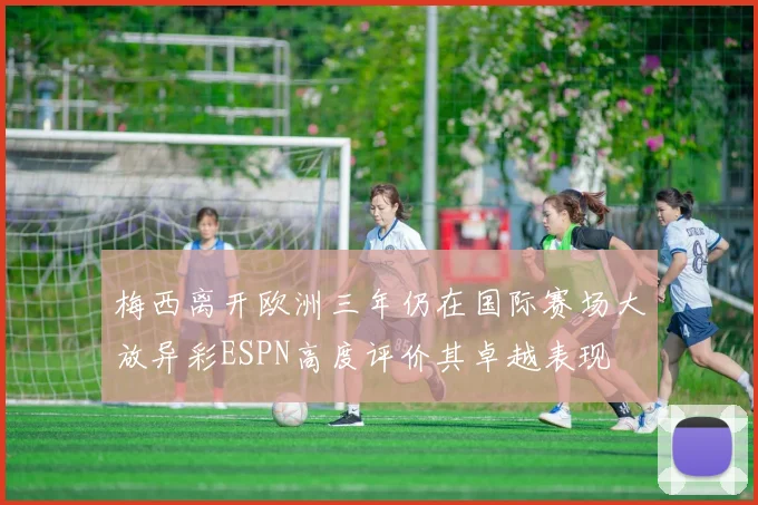 梅西离开欧洲三年仍在国际赛场大放异彩ESPN高度评价其卓越表现
