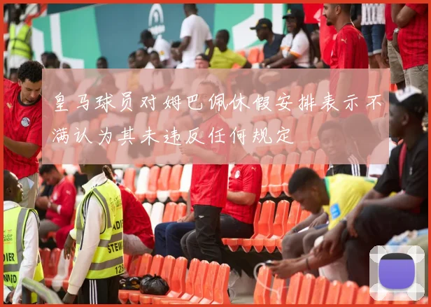 皇马球员对姆巴佩休假安排表示不满认为其未违反任何规定