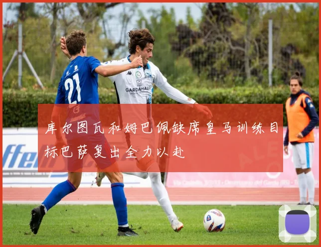 库尔图瓦和姆巴佩缺席皇马训练目标巴萨复出全力以赴