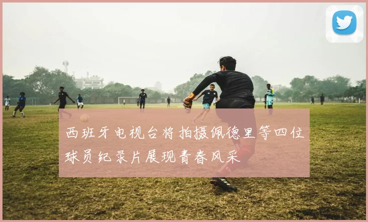 西班牙电视台将拍摄佩德里等四位球员纪录片展现青春风采