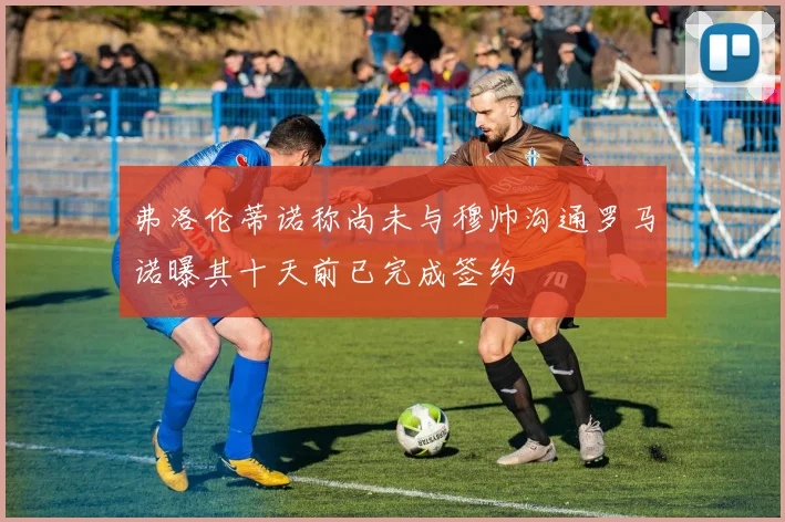 弗洛伦蒂诺称尚未与穆帅沟通罗马诺曝其十天前已完成签约