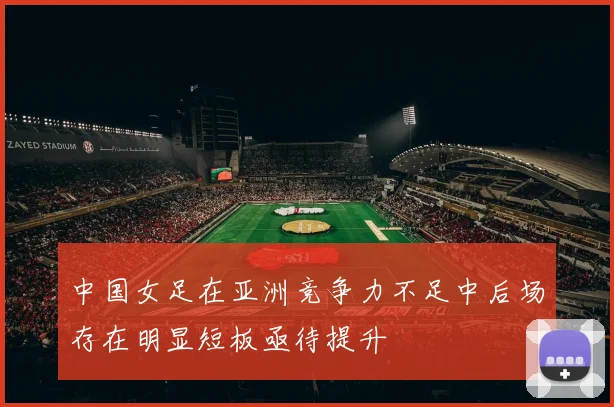 中国女足在亚洲竞争力不足中后场存在明显短板亟待提升