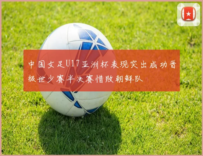中国女足U17亚洲杯表现突出成功晋级世少赛半决赛惜败朝鲜队