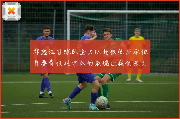 邱彪坦言球队全力以赴教练应承担首要责任辽宁队的表现让我们深刻反思