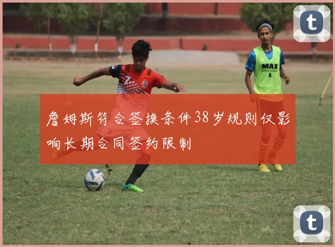 詹姆斯符合签换条件38岁规则仅影响长期合同签约限制