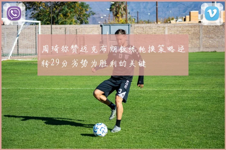 周琦称赞迈克布朗教练轮换策略逆转29分劣势为胜利的关键