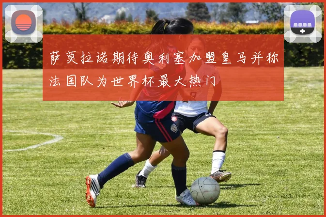 萨莫拉诺期待奥利塞加盟皇马并称法国队为世界杯最大热门
