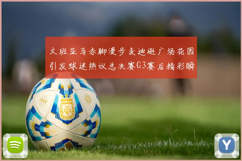文班亚马赤脚漫步麦迪逊广场花园引发球迷热议总决赛G3赛后精彩瞬间