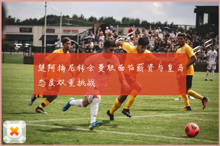 楚阿梅尼转会曼联面临薪资与皇马态度双重挑战