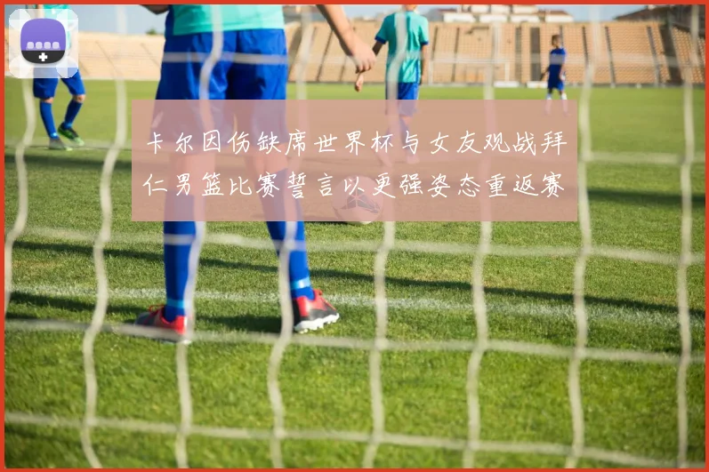 卡尔因伤缺席世界杯与女友观战拜仁男篮比赛誓言以更强姿态重返赛场